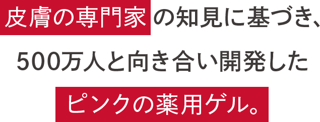 専門家の知見に基づき、500万人と向き合い開発したピンクの薬用ゲル。