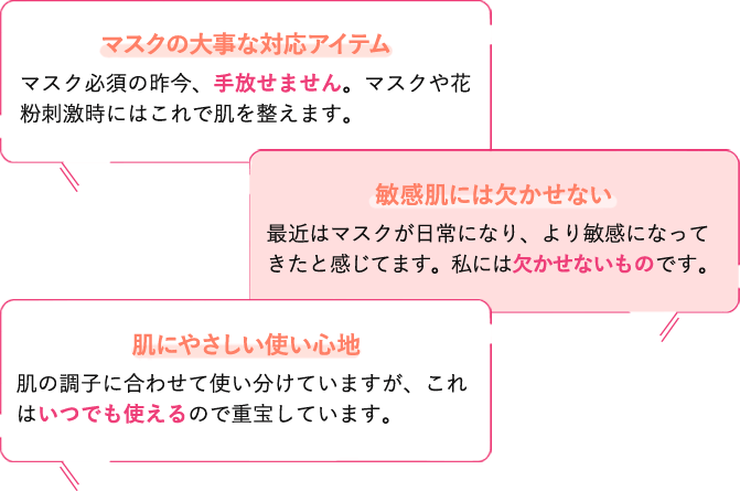 マスクの大事な対応アイテム。マスク必須の昨今、手放せません。マスクや花粉刺激時にはこれで肌を整えます。／敏感肌には欠かせない。最近はマスクが日常になり、より敏感になってきたと感じてます。私には欠かせないものです。／肌にやさしい使い心地。肌の調子に合わせて使い分けていますが、これはいつでも使えるので重宝しています。