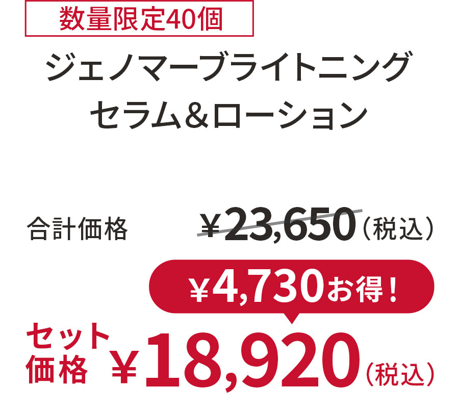 
20%OFF 数量限定40個
ジェノマーブライトニング セラム＆ローション
合計価格 ￥23,650（税込）
セット価格 ￥18,920（税込）
￥4,730お得！