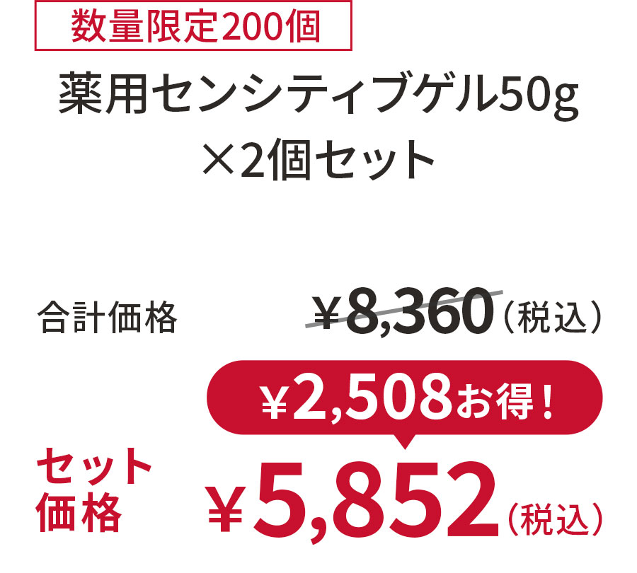 
30%OFF 数量限定200個
薬用センシティブゲル50g ×2個セット
合計価格 ￥8,360（税込）
セット価格 ￥5,852（税込）
￥2,508お得！