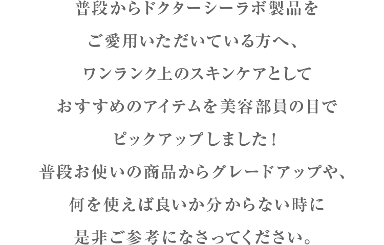 普段からドクターシーラボ製品をご愛用いただいている方へ、ワンランク上のスキンケアとしておすすめのアイテムを美容部員の目でピックアップしました！普段お使いの商品からグレードアップや、何を使えば良いか分からない時に是非ご参考になさってください。