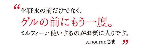 化粧水の前だけでなく、ゲルの前にもう一度。ミルフィーユ使いするのがお気に入りです。
