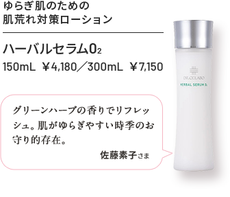 ハーバルセラムO2 150mL ¥4,180 / 300mL ¥7,150 ゆらぎ肌のための肌荒れ対策ローション グリーンハーブの香りでリフレッシュ肌がゆらぎやすい時季のお守り的存在 佐藤素子さま