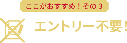 ここがおすすめ！その3 エントリー不要！誰でもいつでも使える