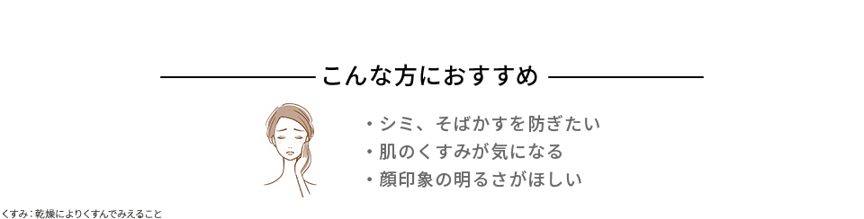 こんな方におすすめ シミ、そばかすを防ぎたい 肌のくすみが気になる 顔印象の明るさがほしい くすみ:乾燥によりくすんでみえること