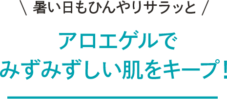 \暑い日もひんやりサラッと/ アロエゲルでみずみずしい肌をキープ!