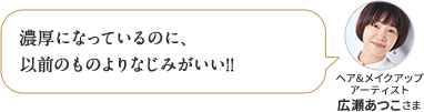濃厚になっているのに、以前のものよりなじみがいい!! ヘア&メイクアップ アーティスト 広瀬あつこさま