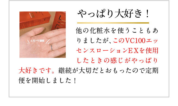 やっぱり大好き! 他の化粧水を使うこともありましたが、このVC100エッセンスローションEXを使用したときの感じがやっぱり大好きです。継続が大切だとおもったので定期便を開始しました!