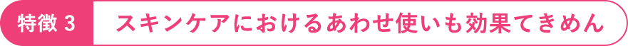 特徴3：スキンケアにおけるあわせ使いも効果てきめん