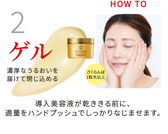 2 ゲル 濃厚なうるおいを届けて閉じ込める さくらんぼ1粒大以上 導入美容液が乾ききる前に、適量をハンドプッシュでしっかりなじませます。
