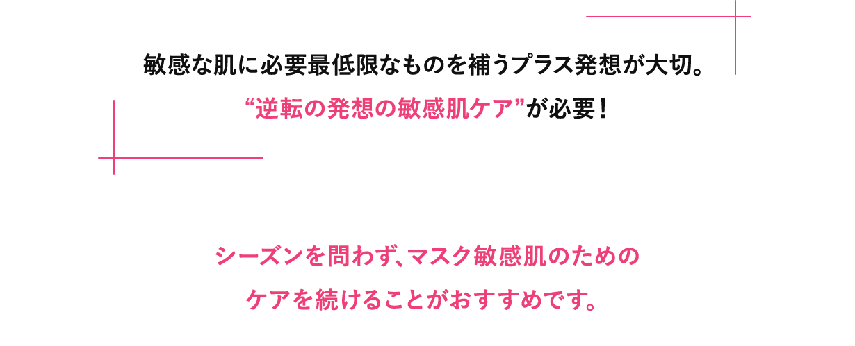 敏感な肌に必要最低限なものを補うプラス発想が大切。“逆転の発想の敏感肌ケア”が必要！シーズンを問わず、マスク敏感肌のためのケアを続けることがおすすめです。