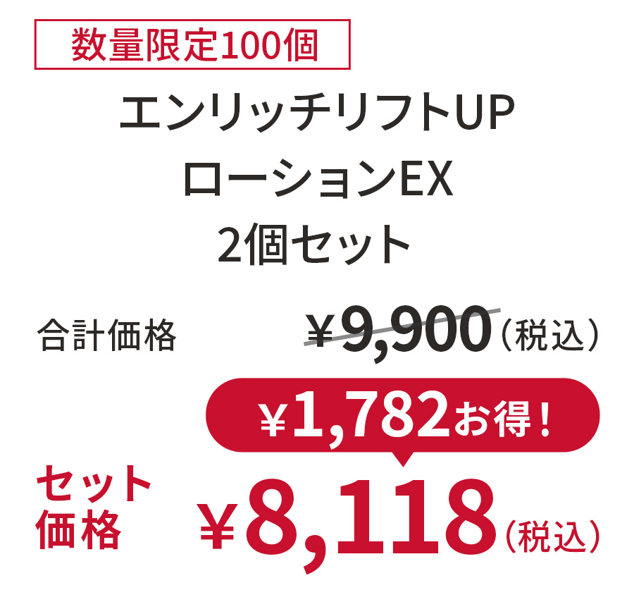 
18%OFF 数量限定100個
エンリッチリフトUPローションEX 2個セット
合計価格 ￥9,900（税込）
セット価格 ￥8,118（税込）
￥1,782お得！
