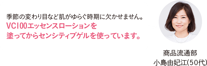 商品流通部 小島由妃江（50代）季節の変わり目など肌がゆらぐ時期に欠かせません。VC100エッセンスローションを塗ってからセンシティブゲルを使っています。