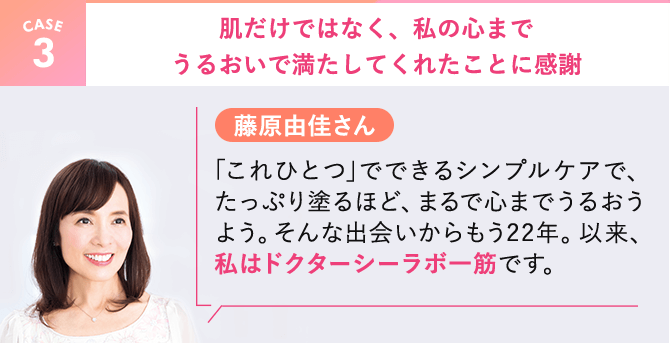 【CASE3】藤原由佳さん。肌だけではなく、私の心までうるおいで満たしてくれたことに感謝。｢これひとつ｣でできるシンプルケアで、たっぷり塗るほど、まるで心までうるおうよう。そんな出会いからもう22年。以来、私はドクターシーラボ一筋です。
