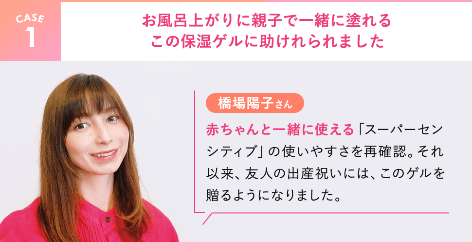 【CASE1】橋場陽子さん。お風呂上がりに親子で一緒に塗れるこの保湿ゲルに助けれられました。赤ちゃんと一緒に使える「スーパーセンシティブ」の使いやすさを再確認。それ以来、友人の出産祝いには、このゲルを贈るようになりました。