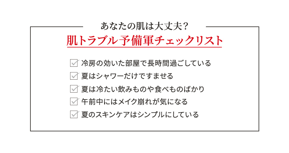 あなたの肌は大丈夫?肌トラブル予備軍チェックリスト 冷房の効いた部屋で長時間過ごしている 夏はシャワーだけですませる 夏は冷たい飲みものや食べものばかり 午前中にはメイク崩れが気になる 夏のスキンケアはシンプルにしている