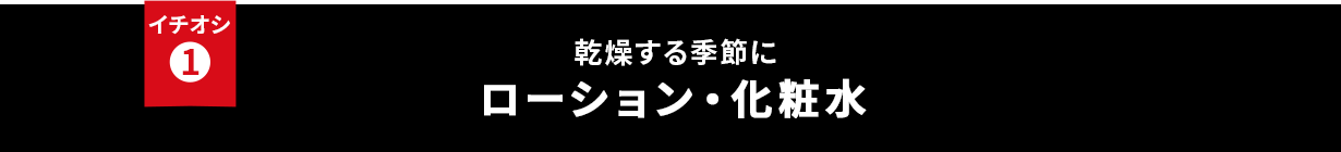 イチオシ① 乾燥する季節に ローション・化粧水