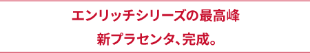 エンリッチシリーズの最高峰新プラセンタ、完成。