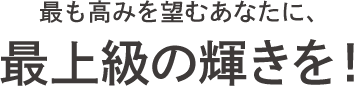 最も高みを望むあなたに、最上級の輝きを！