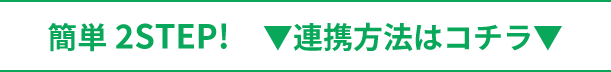 簡単 2STEP！ 連携方法はコチラ