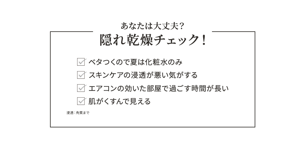あなたは大丈夫？隠れ乾燥チェック！ ベタつくので夏は化粧水のみ スキンケアの浸透が悪い気がする エアコンの効いた部屋で過ごす時間が長い 肌がくすんで見える 浸透：角質まで