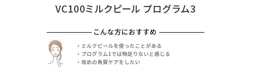 VC100ミルクピール プログラム1 こんな方におすすめ ・肌のくすみが気になる ・ハリツヤを出したい ・なんだか最近肌の調子が変わったな？と感じる エイジングサイン：乾燥、ハリ不足など年齢に応じた現在の肌状態