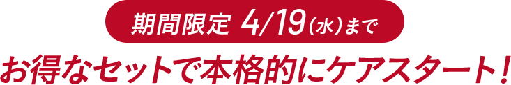 期間限定 4/19(水)まで お得なセットで本格的にケアスタート!
