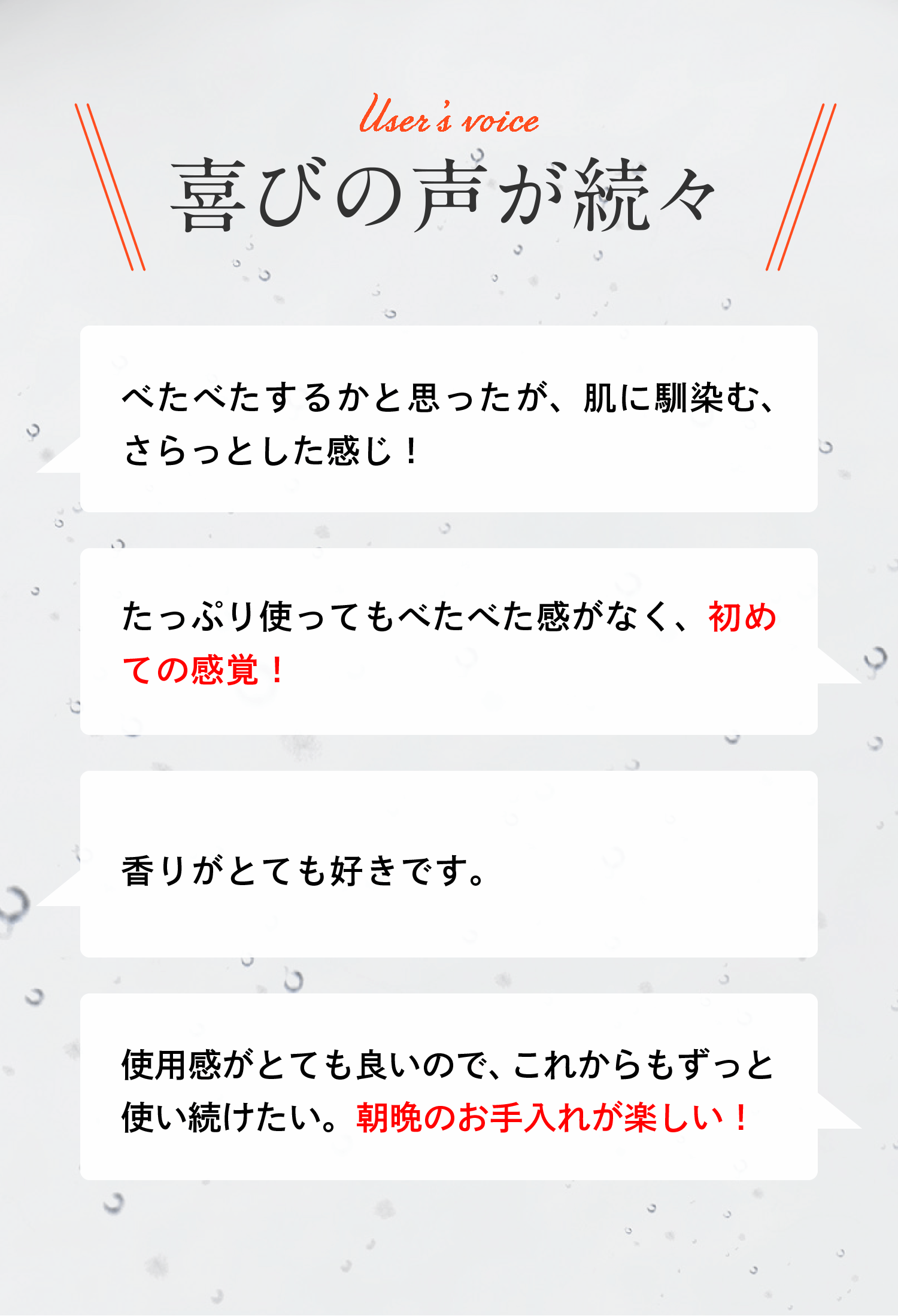 喜びの声が続々　べたべたするかと思ったが、肌に馴染む、さらっとした感じ！　たっぷり使ってもべたべた感がなく、初めての感覚！　香りがとても好きです。使用感がとても良いので、これからもずっと使い続けたい。朝晩のお手入れが楽しい！※個人の感想であり、使用感には個人差があります　2021年12月ドクターシーラボ調べ：2ヶ月間の使用試験（N=20 ）からのコメント