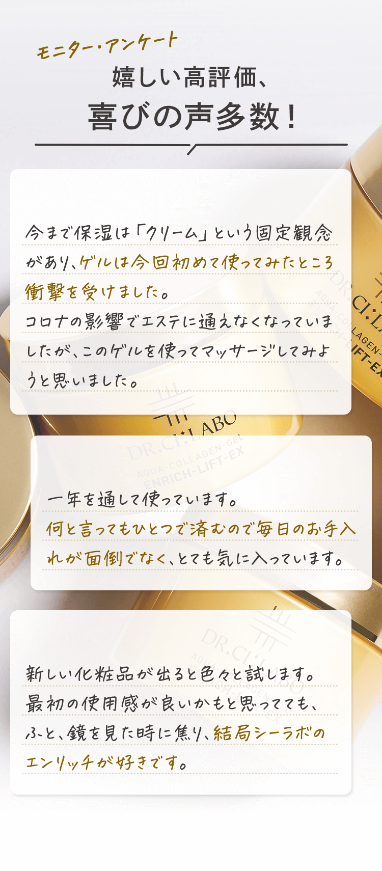 モニター・アンケート 嬉しい高評価、喜びの声多数! ゲルに衝撃! 今まで保湿は「クリーム」という固定概念があり、ゲルは今回初めて使ってみたところ衝撃を受けました。 コロナの影響でエステに通えなくなっていましたが、このゲルを使ってマッサージしてみようと思いました。 リピーターです 一年を通して使っています。何と言ってもひとつで済むので毎日のお手入れが面倒でなく、とても気に入っています。 やっぱりこれ! 新しい商品が出ると色々試します。最初の使用感が良いかもと思ってても、ふと鏡を見た時に焦り、結局シーラボのエンリッチが好きです。