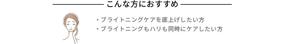 こんな方におすすめ ・ブライトニングケアを底上げしたい方 ・シミ・ソバカスを防ぎたい方 ・ブライトニングもハリも同時にケアしたい方