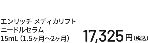 エンリッチ メディカリフト ニードルセラム 15mL（1.5ヶ月〜2ヶ月） 16,500円（税込）