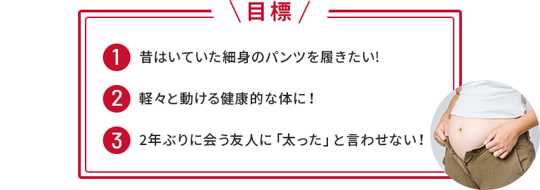 【目標】①昔はいていた細⾝のパンツを履きたい!②軽々と動ける健康的な体に！③2年ぶりに会う友⼈に「太った」と⾔わせない！