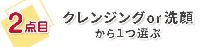 2点目 クレンジングor洗顔から1つ選ぶ