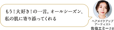 もう!大好き!の一言。オールシーズン、私の肌に寄り添ってくれる ヘアメイクアップ アーティスト 佐伯エミーさま