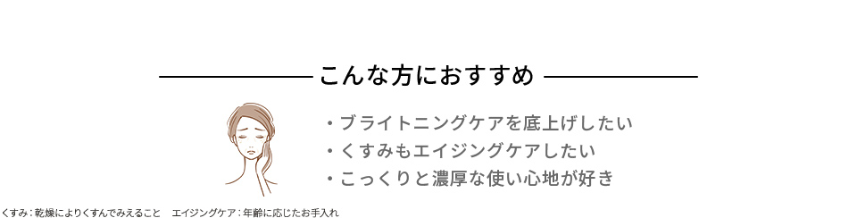 こんな方におすすめ ブライトニングケアを底上げしたい くすみもエイジングケアしたい こっくりと濃厚な使い心地が好き くすみ:乾燥によりくすんでみえること エイジングケア:年齢に応じたお手入れ
