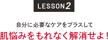 LESSON2 自分に必要なケアをプラスして肌悩みをもれなく解消せよ！