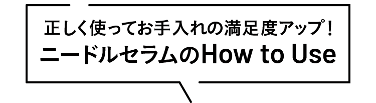 正しく使ってお手入れの満足度アップ！ ニードルセラムの How to Use