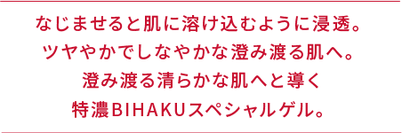 なじませると肌に溶け込むように浸透。ツヤやかでしなやかな澄み渡る肌へ。澄み渡る清らかな肌へと導く特濃BIHAKUスペシャルゲル。
