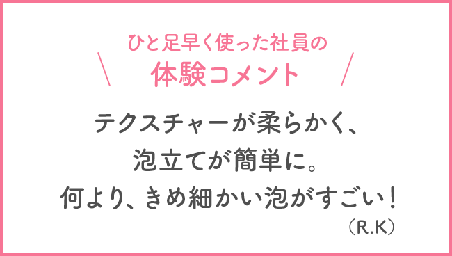 ひと足早く使った社員の体験コメント テクスチャーが柔らかく、泡立てが簡単に。何より、きめ細かい泡がすごい！(R・K)