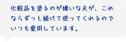 化粧品を塗るのが嫌いな夫が、これならずっと続けて使ってくれるのでいつも愛用しています。