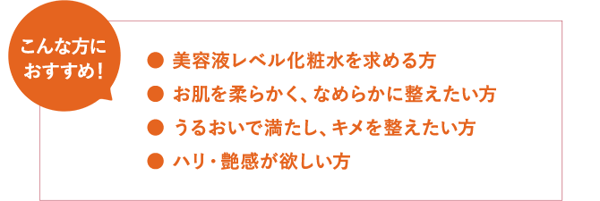 こんな方におすすめ!● 美容液レベル化粧水を求める方 ● お肌を柔らかく、なめらかに整えたい方 ● うるおいで満たし、キメを整えたい方 ● ハリ・艶感が欲しい方