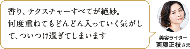 香り、テクスチャーすべてが絶妙。何度重ねてもどんどん入っていく気がして、ついつけ過ぎてしまいます 美容ライター 斎藤正枝さま