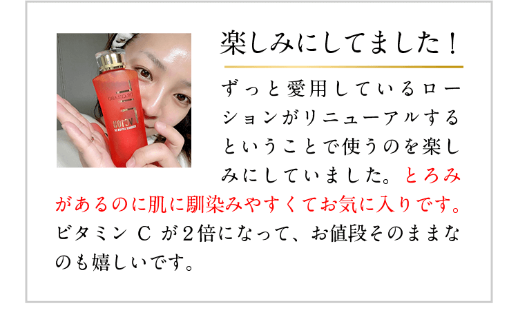 楽しみにしてました! ずっと愛用しているローションがリニューアルするということで使うのを楽しみにしていました。とろみがあるのに肌に馴染みやすくてお気に入りです。ビタミンCが2倍になって、お値段そのままなのも嬉しいです。