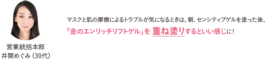 営業統括本部 井関めぐみ（30代）マスクと肌の摩擦によるトラブルが気になるときは、朝、センシティブゲルを塗った後、「金のエンリッチリフトゲル」を重ね塗りするといい感じに！
