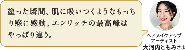 塗った瞬間、肌に吸いつくようなもっちり感に感動。エンリッチの最高峰は やっぱり違う。ヘアメイクアップ アーティスト 大河内ともみさま