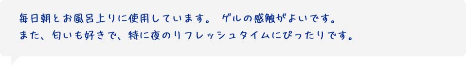 毎日朝とお風呂上りに使用しています。ゲルの感触がよいです。また、匂いも好きで、特に夜のリフレッシュタイムにぴったりです。