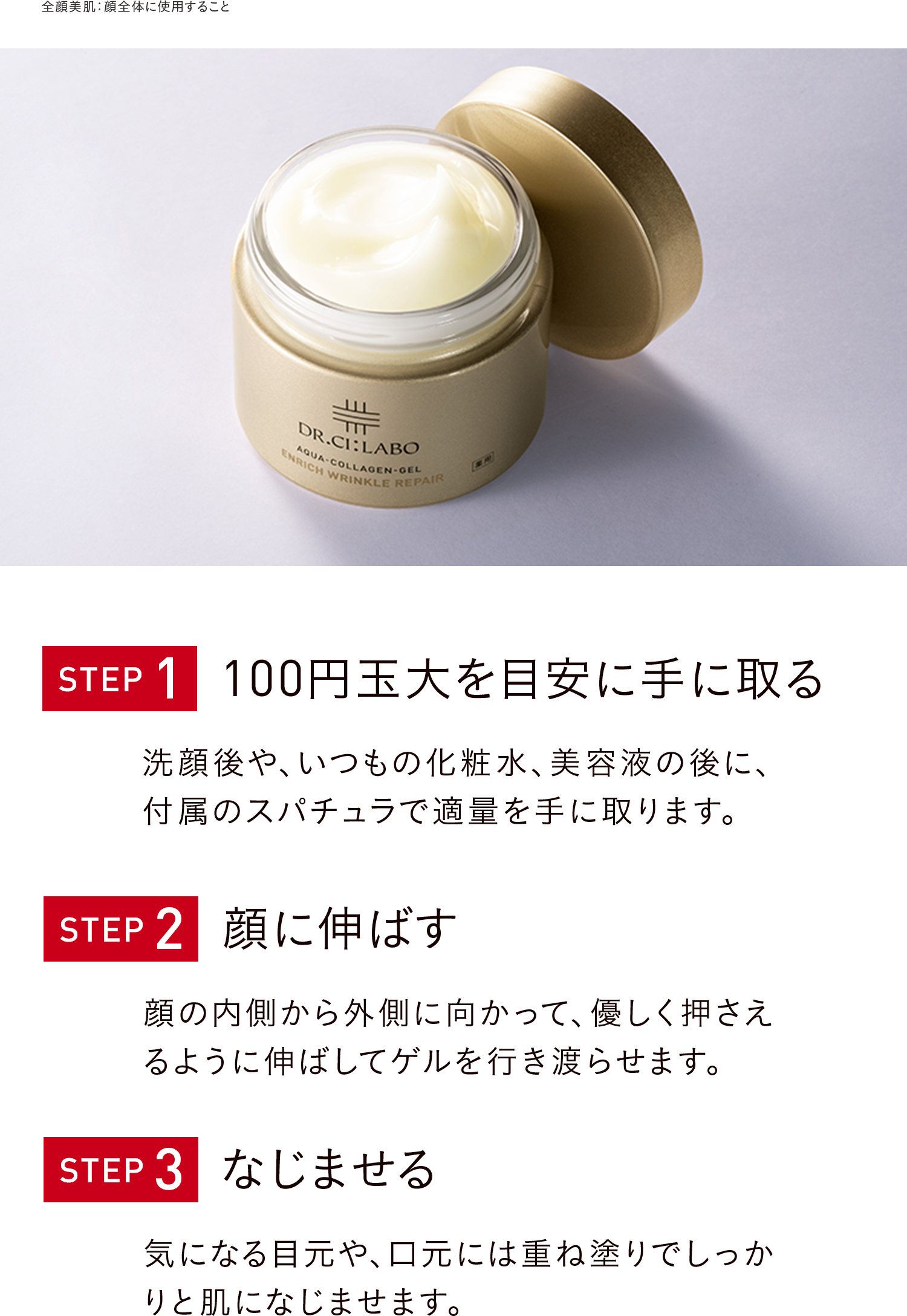 STEP1 100円玉大を目安に手に取る 洗顔後や、いつもの化粧水、美容液の後に、付属のスパチュラで適量を手に取ります。 STEP2 顔に伸ばす 顔の内側から外側に向かって、優しく押さえるように伸ばしてゲルを行き渡らせます。 STEP3 なじませる 気になる目元や、口元には重ね塗りでしっかりと肌になじませます。