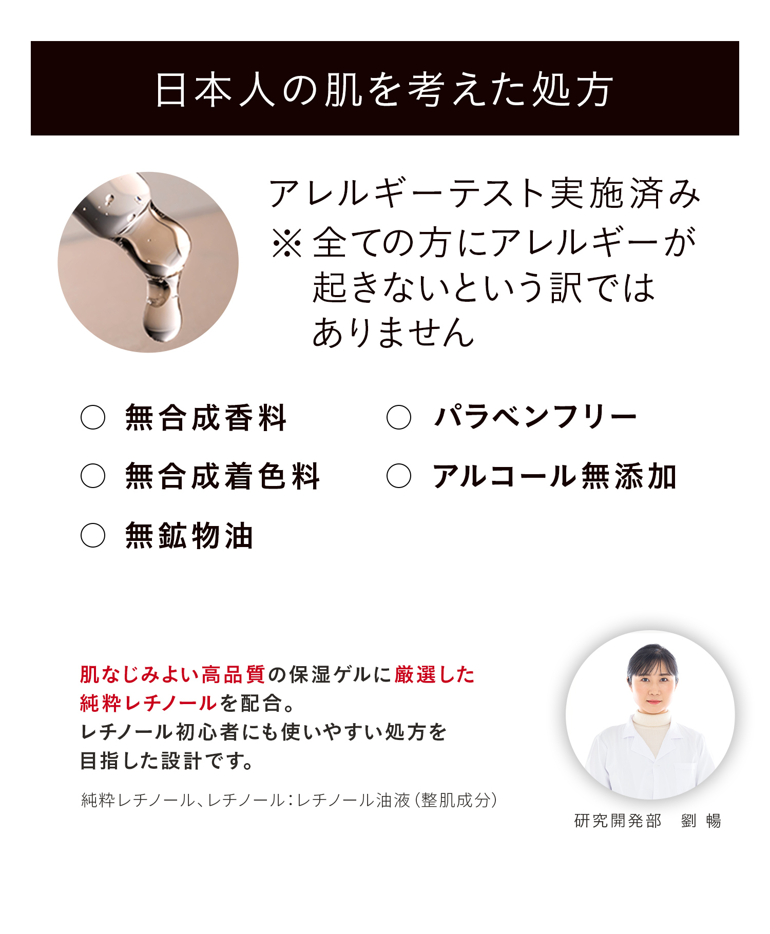 日本人の肌を考えた処方 アレルギーテスト実施済み ※全ての方にアレルギーが起きないという訳ではありません 無合成香料 パラベンフリー 無合成着色料 アルコール無添加 無鉱物油 肌なじみよい高品質の保湿ゲルに厳選した純粋レチノールを配合。レチノール初心者にも使いやすい処方を目指した設計です。純粋レチノール、レチノール:レチノール油液(整肌成分) 研究開発部 劉 暢