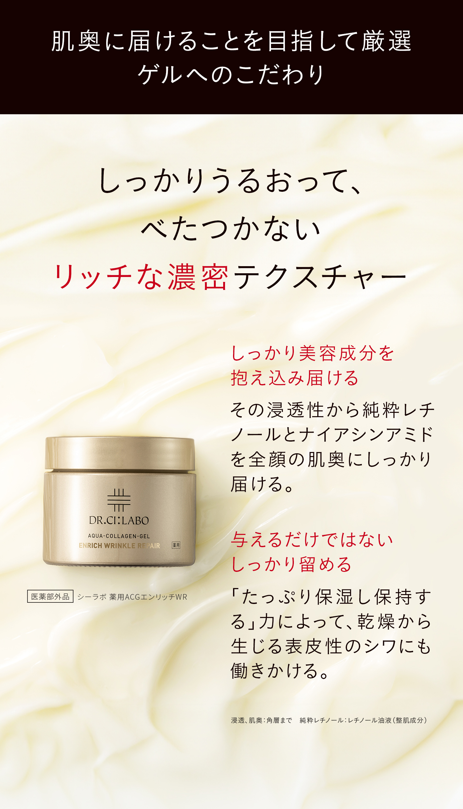 医薬部外品 シーラボ 薬用ACGエンリッチWR 肌奥に届けることを目指して厳選、ゲルへのこだわり しっかりうるおって、べたつかないリッチな濃密テクスチャー しっかり美容成分を抱え込み届ける その浸透性から純粋レチノールとナイアシンアミドを全顔の肌奥にしっかり届ける。 与えるだけではないしっかり留める 「たっぷり保湿し保持する」力によって、乾燥から生じる表皮性のシワにも働きかける。 浸透、肌奥:角層まで 純粋レチノール:レチノール油液(整肌成分)