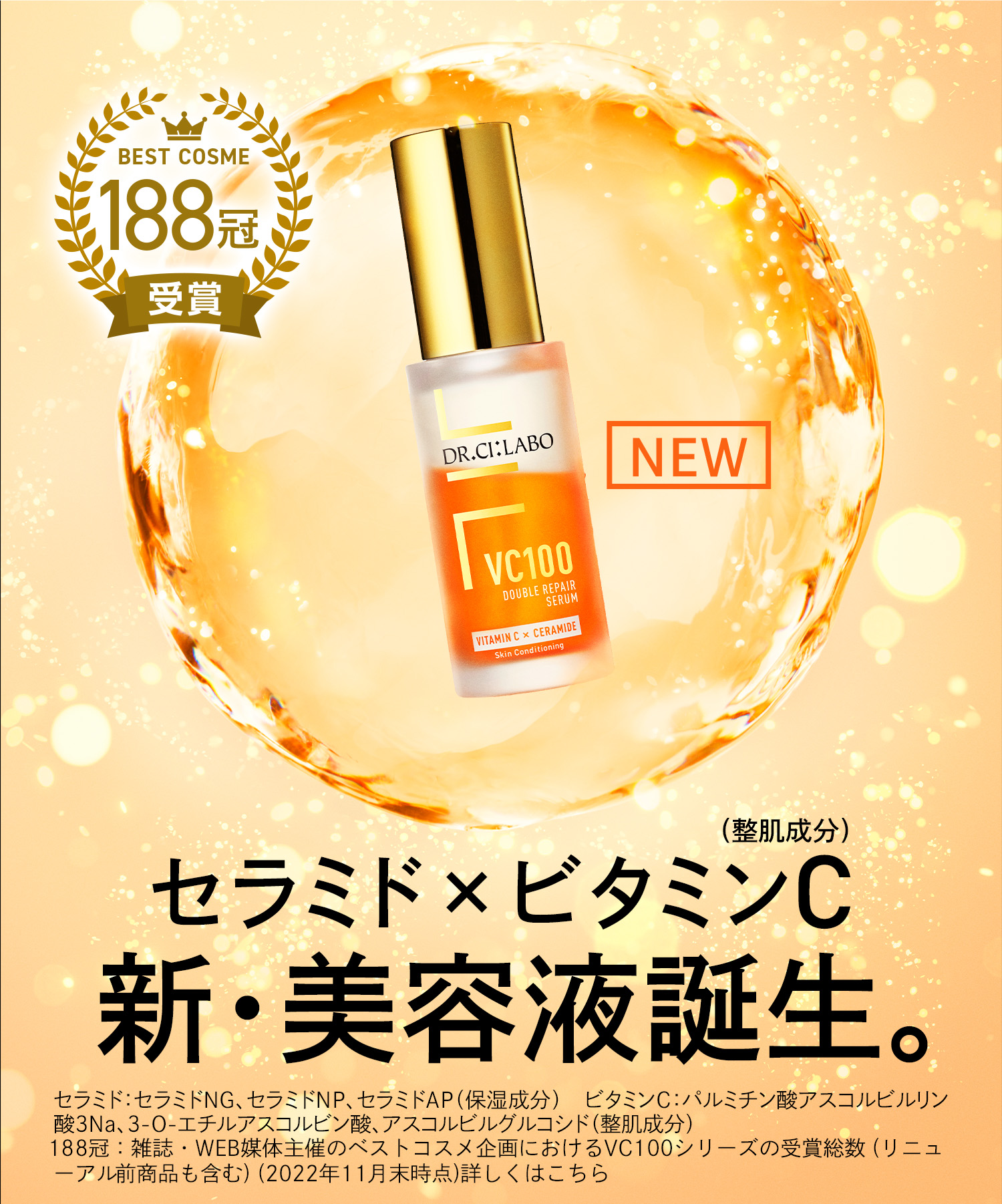 セラミド×ビタミンC(整肌成分) 新・美容液誕生。セラミド：セラミドNG、セラミドNP、セラミドAP（保湿成分）　ビタミンC：パルミチン酸アスコルビルリン酸3Na、3-O-エチルアスコルビン酸、アスコルビルグルコシド（整肌成分）